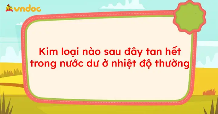 Kim Loại Nào Sau Đây Tan Hết Trong Nước Dư Ở Nhiệt Độ Thường?